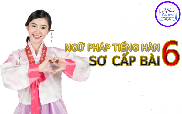 Học tiếng Hàn Quốc – Ngữ pháp tiếng Hàn sơ cấp bài 6