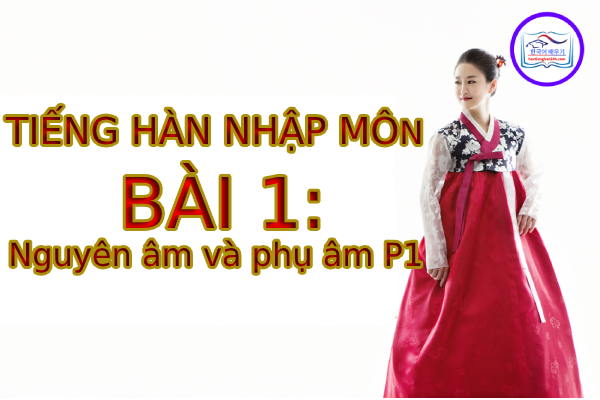 Tiếng Hàn Nhập Môn – Bài 1: Nguyên âm và phụ âm P1