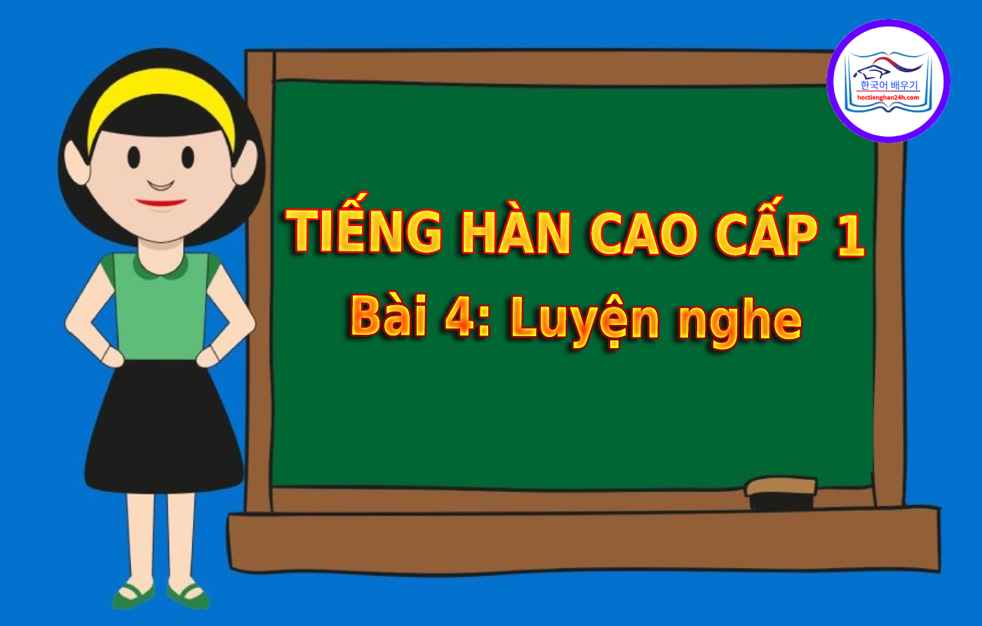 Tiếng Hàn Cao Cấp 1 bài 4: Luyện nghe tiếng Hàn